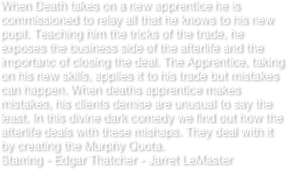 When Death takes on a new apprentice he is commissioned to relay all that he knows to his new pupil. Teaching him the tricks of the trade, he exposes the business side of the afterlife and the importanc of closing the deal. The Apprentice, taking on his new skills, applies it to his trade but mistakes can happen. When deaths apprentice makes mistakes, his clients demise are unusual to say the least. In this divine dark comedy we find out how the afterlife deals with these mishaps. They deal with it by creating the Murphy Quota.
Starring - Edgar Thatcher - Jarret LeMaster